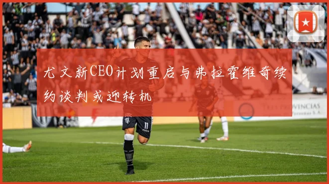 尤文新CEO计划重启与弗拉霍维奇续约谈判或迎转机