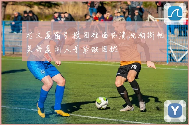 尤文夏窗引援困难面临清洗潮斯帕莱蒂夏训人手紧缺困扰