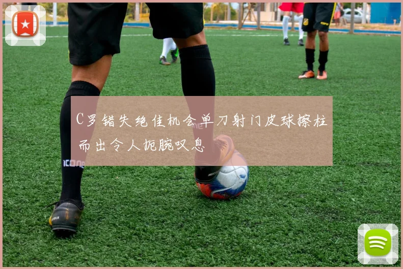 C罗错失绝佳机会单刀射门皮球擦柱而出令人扼腕叹息