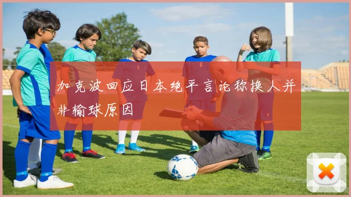 加克波回应日本绝平言论称换人并非输球原因
