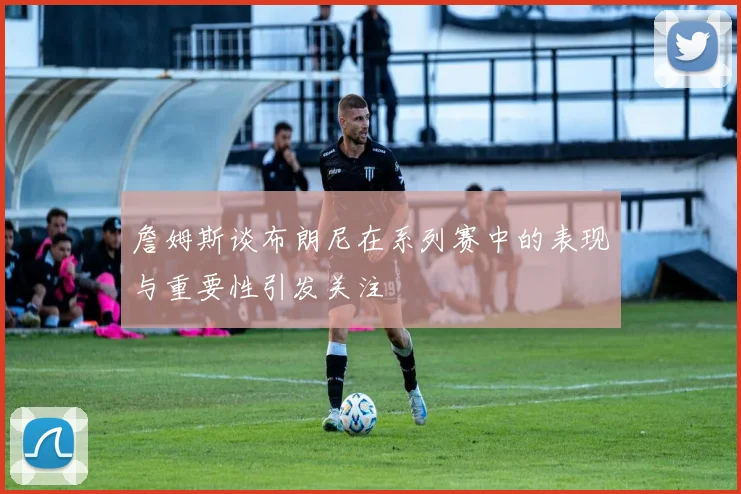 詹姆斯谈布朗尼在系列赛中的表现与重要性引发关注