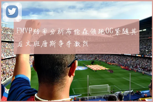 FMVP赔率分析布伦森领跑OG紧随其后文班唐斯争夺激烈