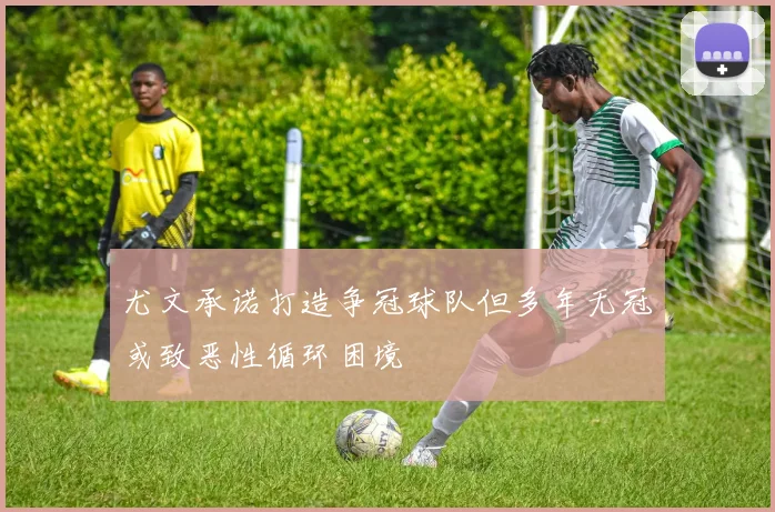 尤文承诺打造争冠球队但多年无冠或致恶性循环困境
