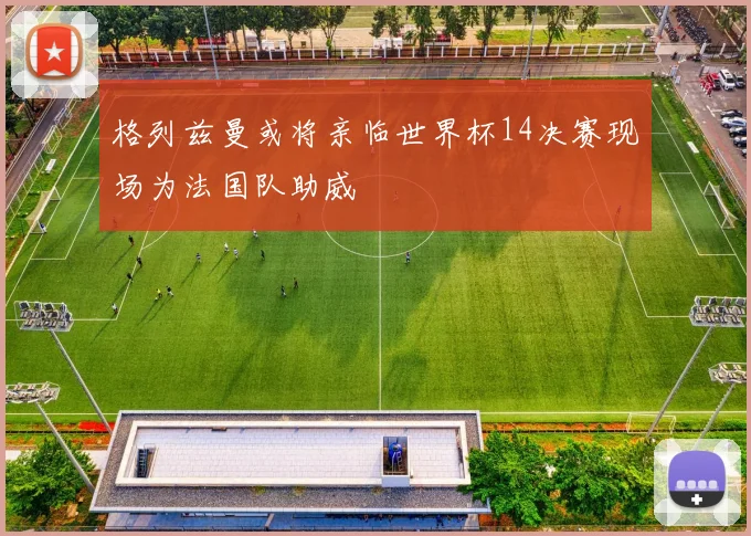 格列兹曼或将亲临世界杯14决赛现场为法国队助威