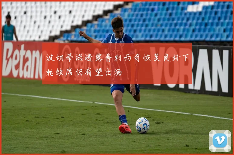 波切蒂诺透露普利西奇恢复良好下轮缺席仍有望出场