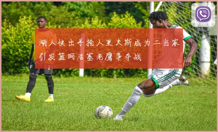 湖人快出手抢人里夫斯成为二当家引发篮网活塞老鹰争夺战
