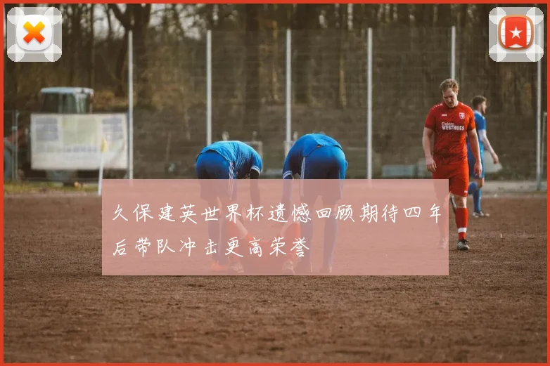 久保建英世界杯遗憾回顾期待四年后带队冲击更高荣誉