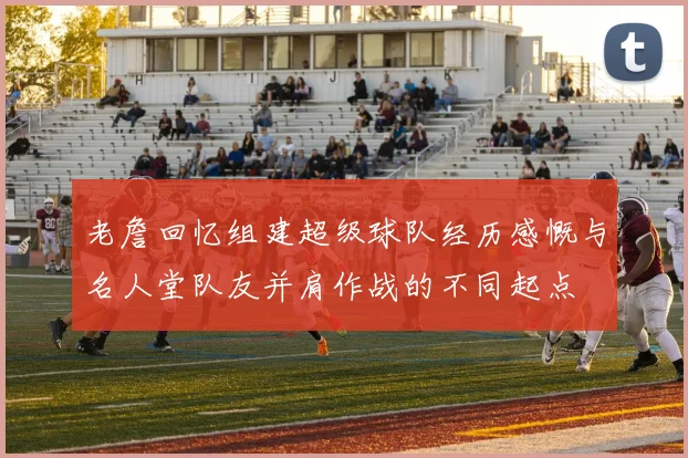 老詹回忆组建超级球队经历感慨与名人堂队友并肩作战的不同起点