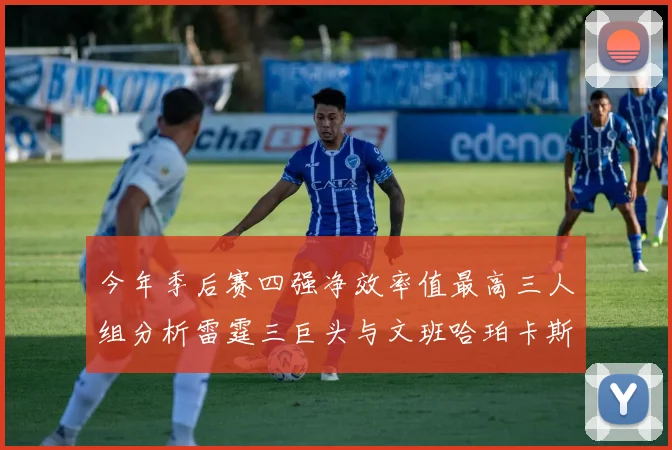 今年季后赛四强净效率值最高三人组分析雷霆三巨头与文班哈珀卡斯尔的表现对比
