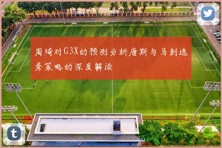 周琦对G3X的预测分析唐斯与马刺选秀策略的深度解读