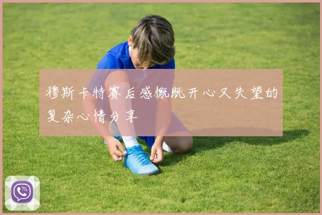 穆斯卡特赛后感慨既开心又失望的复杂心情分享