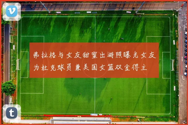 弗拉格与女友甜蜜出游照曝光女友为杜克球员兼美国女篮双金得主