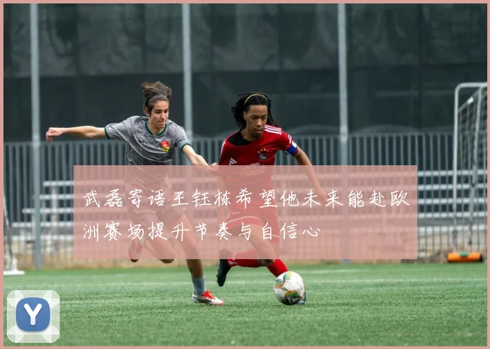 武磊寄语王钰栋希望他未来能赴欧洲赛场提升节奏与自信心
