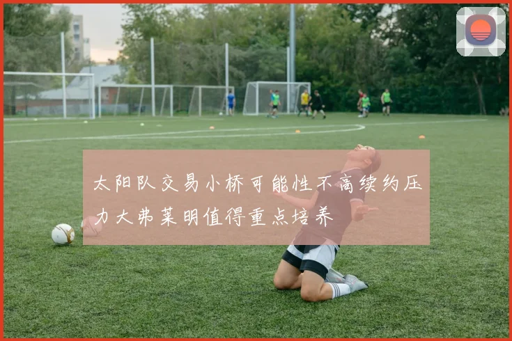太阳队交易小桥可能性不高续约压力大弗莱明值得重点培养