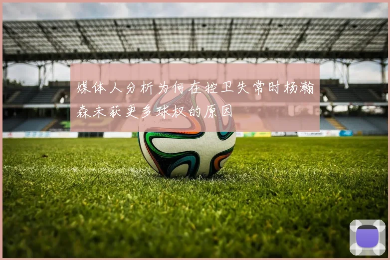 媒体人分析为何在控卫失常时杨瀚森未获更多球权的原因